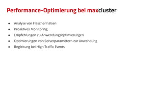 Performance-Optimierung bei maxcluster
● Analyse von Flaschenhälsen
● Proaktives Monitoring
● Empfehlungen zu Anwendungsoptimierungen
● Optimierungen von Serverparametern zur Anwendung
● Begleitung bei High Traﬃc Events
 