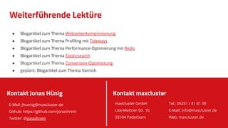 Weiterführende Lektüre
● Blogartikel zum Thema Webseitenkomprimierung
● Blogartikel zum Thema Proﬁling mit Tideways
● Blogartikel zum Thema Performance-Optimierung mit Redis
● Blogartikel zum Thema Elasticsearch
● Blogartikel zum Thema Conversion-Optimierung
● geplant: Blogartikel zum Thema Varnish
E-Mail: jhuenig@maxcluster.de
Github: https://github.com/jonashrem
Twitter: @jonashrem
Kontakt Jonas Hünig Kontakt maxcluster
maxcluster GmbH
Lise-Meitner-Str. 1b
33104 Paderborn
Tel.: 05251 / 41 41 30
E-Mail: info@maxcluster.de
Web: maxcluster.de
 