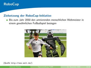 RoboCup


Zielsetzung der RoboCup-Initiative
     Bis zum Jahr 2050 den amtierenden menschlichen Weltmeister in
     einem gew¨hnlichen Fußballspiel besiegen
              o




(Quelle: http://www.welt.de/)
     Johannes Diemke            Teamvorstellung TORF   10. November 2009   10/48
 