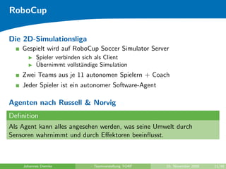 RoboCup


Die 2D-Simulationsliga
    Gespielt wird auf RoboCup Soccer Simulator Server
          Spieler verbinden sich als Client
          ¨
          Ubernimmt vollst¨ndige Simulation
                           a
    Zwei Teams aus je 11 autonomen Spielern + Coach
    Jeder Spieler ist ein autonomer Software-Agent

Agenten nach Russell & Norvig
Deﬁnition
Als Agent kann alles angesehen werden, was seine Umwelt durch
Sensoren wahrnimmt und durch Eﬀektoren beeinﬂusst.



    Johannes Diemke           Teamvorstellung TORF   10. November 2009   11/48
 