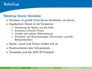 RoboCup


RoboCup Soccer Simulator
   Simulator ist gem¨ß Client-Server-Architektur ein Server
                    a
   Angebotener Dienst ist die Simulation:
         Verwaltung der Spieler und des Balls
         Simulation einfacher Physik
         Visuelle und auditive Wahrnehmung
         Simulation von Beschr¨nkungen (Verrauschen, partielle
                               a
         Beobachtbarkeit)
   Spieler, Coach und Trainer melden sich an
   Kommunikation uber S-Expressions
                  ¨
   Verwendet wird das UDP/IP-Protokoll




   Johannes Diemke            Teamvorstellung TORF       10. November 2009   12/48
 