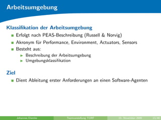 Arbeitsumgebung


Klassiﬁkation der Arbeitsumgebung
       Erfolgt nach PEAS-Beschreibung (Russell & Norvig)
       Akronym f¨r Performance, Environment, Actuators, Sensors
                 u
       Besteht aus:
             Beschreibung der Arbeitsumgebung
             Umgebungsklassiﬁkation

Ziel
       Dient Ableitung erster Anforderungen an einen Software-Agenten




       Johannes Diemke           Teamvorstellung TORF   10. November 2009   13/48
 