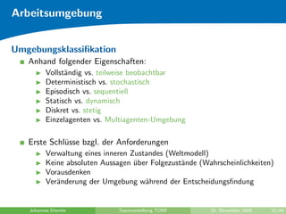 Arbeitsumgebung


Umgebungsklassiﬁkation
   Anhand folgender Eigenschaften:
         Vollst¨ndig vs. teilweise beobachtbar
               a
         Deterministisch vs. stochastisch
         Episodisch vs. sequentiell
         Statisch vs. dynamisch
         Diskret vs. stetig
         Einzelagenten vs. Multiagenten-Umgebung

   Erste Schl¨sse bzgl. der Anforderungen
             u
         Verwaltung eines inneren Zustandes (Weltmodell)
         Keine absoluten Aussagen uber Folgezust¨nde (Wahrscheinlichkeiten)
                                   ¨            a
         Vorausdenken
         Ver¨nderung der Umgebung w¨hrend der Entscheidungsﬁndung
            a                         a


   Johannes Diemke            Teamvorstellung TORF      10. November 2009   15/48
 