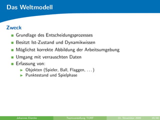 Das Weltmodell


Zweck
   Grundlage des Entscheidungsprozesses
   Besitzt Ist-Zustand und Dynamikwissen
   M¨glichst korrekte Abbildung der Arbeitsumgebung
    o
   Umgang mit verrauschten Daten
   Erfassung von:
         Objekten (Spieler, Ball, Flaggen, . . . )
         Punktestand und Spielphase




   Johannes Diemke               Teamvorstellung TORF   10. November 2009   19/48
 