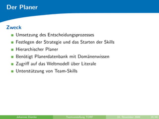 Der Planer


Zweck
   Umsetzung des Entscheidungsprozesses
   Festlegen der Strategie und das Starten der Skills
   Hierarchischer Planer
   Ben¨tigt Planerdatenbank mit Dom¨nenwissen
      o                            a
   Zugriﬀ auf das Weltmodell uber Literale
                             ¨
   Unterst¨tzung von Team-Skills
          u




   Johannes Diemke          Teamvorstellung TORF        10. November 2009   25/48
 