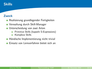Skills


Zweck
   Realisierung grundlegender Fertigkeiten
   Verwaltung durch Skill-Manager
   Unterscheidung von zwei Arten
          Primitive Skills (kapseln S-Expressions)
          Komplexe Skills
   H¨ndische Implementierung nicht trivial
    a
   Einsatz von Lernverfahren bietet sich an




    Johannes Diemke             Teamvorstellung TORF   10. November 2009   29/48
 