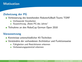 Motivation


Zielsetzung der PG
   Verbesserung des bestehenden Roboterfußball-Teams TORF
         Umfassende Vorarbeiten
         Auszeichnung Beste PG des Jahres“
                     ”
   Teilnahme an den RoboCup German Open 2010

Voraussetzung
   Kenntnisse unterschiedlicher KI-Techniken
   Verst¨ndnis der vorhandenen Architektur und Funktionsweise
        a
         F¨higkeiten und Restriktionen erkennen
          a
         Verbesserungspotential erkennen




   Johannes Diemke            Teamvorstellung TORF   10. November 2009   3/48
 