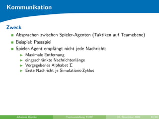 Kommunikation


Zweck
   Absprachen zwischen Spieler-Agenten (Taktiken auf Teamebene)
   Beispiel: Passspiel
   Spieler-Agent empf¨ngt nicht jede Nachricht:
                       a
         Maximale Entfernung
         eingeschr¨nkte Nachrichtenl¨nge
                  a                  a
         Vorgegebenes Alphabet Σ
         Erste Nachricht je Simulations-Zyklus




   Johannes Diemke            Teamvorstellung TORF   10. November 2009   33/48
 