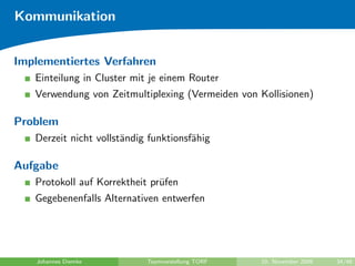 Kommunikation


Implementiertes Verfahren
   Einteilung in Cluster mit je einem Router
   Verwendung von Zeitmultiplexing (Vermeiden von Kollisionen)

Problem
   Derzeit nicht vollst¨ndig funktionsf¨hig
                       a               a

Aufgabe
   Protokoll auf Korrektheit pr¨fen
                               u
   Gegebenenfalls Alternativen entwerfen




   Johannes Diemke          Teamvorstellung TORF   10. November 2009   34/48
 