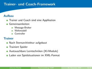 Trainer- und Coach-Framework


Aufbau
   Trainer und Coach sind eine Applikation
   Gemeinsamkeiten:
          Message-Broker
          Weltmodell
          Controller
Trainer
   Nach Sternarchitektur aufgebaut
   Trainiert Spieler
   Austauschbare Lerntechniken (KI-Module)
   Laden von Spielsituationen im XML-Format



    Johannes Diemke        Teamvorstellung TORF   10. November 2009   35/48
 