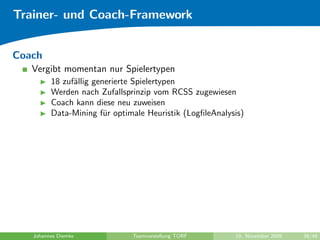 Trainer- und Coach-Framework


Coach
   Vergibt momentan nur Spielertypen
         18 zuf¨llig generierte Spielertypen
               a
         Werden nach Zufallsprinzip vom RCSS zugewiesen
         Coach kann diese neu zuweisen
         Data-Mining f¨r optimale Heuristik (LogﬁleAnalysis)
                        u




   Johannes Diemke            Teamvorstellung TORF       10. November 2009   39/48
 