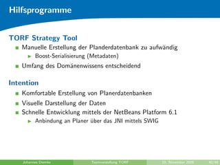 Hilfsprogramme


TORF Strategy Tool
   Manuelle Erstellung der Planderdatenbank zu aufw¨ndig
                                                   a
          Boost-Serialisierung (Metadaten)
   Umfang des Dom¨nenwissens entscheidend
                 a

Intention
   Komfortable Erstellung von Planerdatenbanken
   Visuelle Darstellung der Daten
   Schnelle Entwicklung mittels der NetBeans Platform 6.1
          Anbindung an Planer uber das JNI mittels SWIG
                              ¨




    Johannes Diemke            Teamvorstellung TORF       10. November 2009   40/48
 