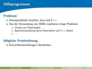 Hilfsprogramme


Probleme
   Interoperabilit¨t zwischen Java und C++
                  a
   Aus der Verwendung von SWIG resultieren einige Probleme:
         Verlust von Polymorphie
         Speicherverwaltung (keine Destruktion auf C++-Seite)
         ...

M¨gliche Probleml¨sung
 o               o
   Entwurfsentscheidungen uberdenken
                          ¨




   Johannes Diemke            Teamvorstellung TORF      10. November 2009   42/48
 