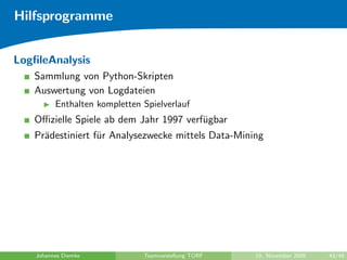 Hilfsprogramme


LogﬁleAnalysis
   Sammlung von Python-Skripten
   Auswertung von Logdateien
          Enthalten kompletten Spielverlauf
   Oﬃzielle Spiele ab dem Jahr 1997 verf¨gbar
                                        u
   Pr¨destiniert f¨r Analysezwecke mittels Data-Mining
     a            u




    Johannes Diemke            Teamvorstellung TORF   10. November 2009   43/48
 