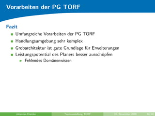 Vorarbeiten der PG TORF


Fazit
    Umfangreiche Vorarbeiten der PG TORF
    Handlungsumgebung sehr komplex
    Grobarchitektur ist gute Grundlage f¨r Erweiterungen
                                        u
    Leistungspotential des Planers besser aussch¨pfen
                                                o
          Fehlendes Dom¨nenwissen
                       a




    Johannes Diemke          Teamvorstellung TORF    10. November 2009   46/48
 