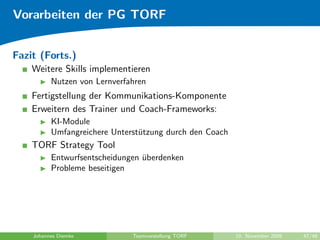 Vorarbeiten der PG TORF


Fazit (Forts.)
    Weitere Skills implementieren
          Nutzen von Lernverfahren
    Fertigstellung der Kommunikations-Komponente
    Erweitern des Trainer und Coach-Frameworks:
          KI-Module
          Umfangreichere Unterst¨tzung durch den Coach
                                u
    TORF Strategy Tool
          Entwurfsentscheidungen uberdenken
                                 ¨
          Probleme beseitigen




    Johannes Diemke           Teamvorstellung TORF       10. November 2009   47/48
 