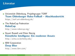Literatur


 Universit¨t Oldenburg, Projektgruppe TORF
          a
 Team Oldenburger Robo-Fußball – Abschlussbericht
 https://torf.uni-oldenburg.de/
 The RoboCup Federation
 RoboCup
 http://www.robocup.org/
 Stuart Russell und Peter Norvig
 K¨nstliche Intelligenz: Ein moderner Ansatz
  u
 http://aima.cs.berkeley.edu/
 IBM Corporation
 Deep Blue
 http://www.ibm.com/

   Johannes Diemke          Teamvorstellung TORF   10. November 2009   48/48
 