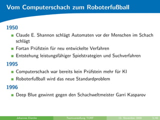 Vom Computerschach zum Roboterfußball


1950
   Claude E. Shannon schl¨gt Automaten vor der Menschen im Schach
                         a
   schl¨gt
       a
   Fortan Pr¨fstein f¨r neu entwickelte Verfahren
            u        u
   Entstehung leistungsf¨higer Spielstrategien und Suchverfahren
                        a
1995
   Computerschach war bereits kein Pr¨fstein mehr f¨r KI
                                     u             u
   Roboterfußball wird das neue Standardproblem
1996
   Deep Blue gewinnt gegen den Schachweltmeister Garri Kasparov



   Johannes Diemke         Teamvorstellung TORF      10. November 2009   5/48
 