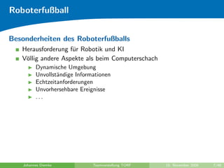 Roboterfußball


Besonderheiten des Roboterfußballs
   Herausforderung f¨r Robotik und KI
                    u
   V¨llig andere Aspekte als beim Computerschach
    o
          Dynamische Umgebung
          Unvollst¨ndige Informationen
                  a
          Echtzeitanforderungen
          Unvorhersehbare Ereignisse
          ...




    Johannes Diemke            Teamvorstellung TORF   10. November 2009   7/48
 