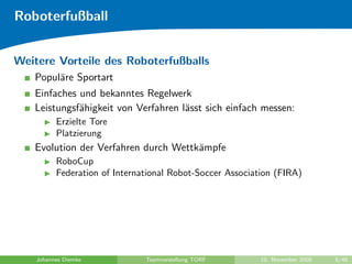 Roboterfußball


Weitere Vorteile des Roboterfußballs
   Popul¨re Sportart
        a
   Einfaches und bekanntes Regelwerk
   Leistungsf¨higkeit von Verfahren l¨sst sich einfach messen:
             a                       a
          Erzielte Tore
          Platzierung
   Evolution der Verfahren durch Wettk¨mpfe
                                      a
          RoboCup
          Federation of International Robot-Soccer Association (FIRA)




    Johannes Diemke            Teamvorstellung TORF        10. November 2009   8/48
 