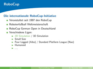 RoboCup


Die internationale RoboCup-Initiative
   Veranstaltet seit 1997 den RoboCup
   Roboterfußball Weltmeisterschaft
   RoboCup German Open in Deutschland
   Verschiedene Ligen:
          2D Simulation / 3D Simulation
          Small Size
          Four Legged (Aibo) / Standard Platform League (Nao)
          Humanoid
          ...




    Johannes Diemke           Teamvorstellung TORF      10. November 2009   9/48
 