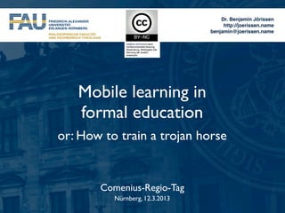 Dr. Benjamin Jörissen
                                     http://joerissen.name
                                benjamin@joerissen.name




   Mobile learning in
   formal education
or: How to train a trojan horse


       Comenius-Regio-Tag
          Nürnberg, 12.3.2013
 