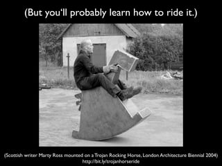 (But you‘ll probably learn how to ride it.)




(Scottish writer Marty Ross mounted on a Trojan Rocking Horse, London Arch...