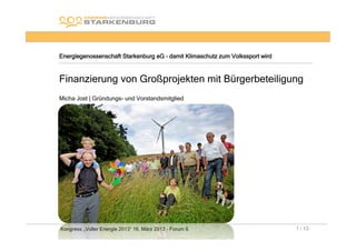 Energiegenossenschaft Starkenburg eG – damit Klimaschutz zum Volkssport wird



Finanzierung von Großprojekten mit Bürgerbeteiligung
Micha Jost | Gründungs- und Vorstandsmitglied




Kongress „Voller Energie 2013“ 16. März 2013 - Forum 6                         1 / 13
 