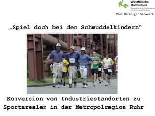 Konversion von Industriestandorten zu
Sportarealen in der Metropolregion Ruhr
Prof. Dr. Jürgen Schwark
„Spiel doch bei den Schmuddelkindern“
 