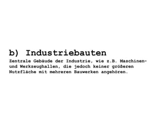 b) Industriebauten
Zentrale Gebäude der Industrie, wie z.B. Maschinen-
und Werkzeughallen, die jedoch keiner größeren
Nutzfläche mit mehreren Bauwerken angehören.
 