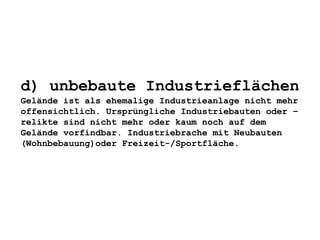 d) unbebaute Industrieflächen
Gelände ist als ehemalige Industrieanlage nicht mehr
offensichtlich. Ursprüngliche Industriebauten oder –
relikte sind nicht mehr oder kaum noch auf dem
Gelände vorfindbar. Industriebrache mit Neubauten
(Wohnbebauung)oder Freizeit-/Sportfläche.
 