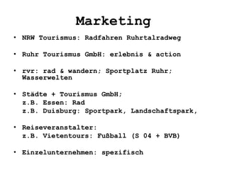 Marketing
• NRW Tourismus: Radfahren Ruhrtalradweg
• Ruhr Tourismus GmbH: erlebnis & action
• rvr: rad & wandern; Sportplatz Ruhr;
Wasserwelten
• Städte + Tourismus GmbH;
z.B. Essen: Rad
z.B. Duisburg: Sportpark, Landschaftspark,
• Reiseveranstalter:
z.B. Vietentours: Fußball (S 04 + BVB)
• Einzelunternehmen: spezifisch
 