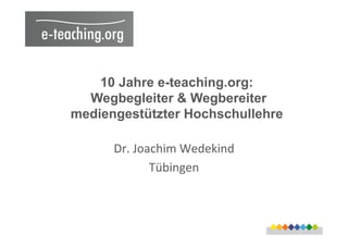 10 Jahre e-teaching.org:
Wegbegleiter & Wegbereiter
mediengestützter Hochschullehre
Dr.	
  Joachim	
  Wedekind	
  
Tübingen	
  
 
