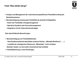 Fazit: Was bleibt übrig?



   Analyse und Management der unternehmensspezifischen Flexibilität entlang der
   Basisdimensionen
   Berücksichtigung prozessualer Flexibilität als zentraler Erfolgsfaktor
   - Kultur der Flexibilität, Changemanagement
   - Operative Exzellenz des Personalmanagement
   - Integration mit der Unternehmensstrategie


 Zwei abschließende Bemerkungen:


    Berücksichtigung von Flexibilitätskosten
    - Koordinationsaufwand abschätzen (externe Partner, „Blended Workforce“, . . .)
    - Loyalität der strategischen Ressource „Mitarbeiter“ nicht verletzen
    Deshalb: Nutzen nur bei echter Unsicherheit des Umfelds
    Flexibilitätwirkung in zwei Richtungen



Dr. Stephan Kaiser, Kath. Universität Eichstätt-Ingolstadt                  DGFP 2005   13
 