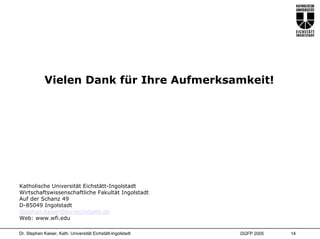 Vielen Dank für Ihre Aufmerksamkeit!




Katholische Universität Eichstätt-Ingolstadt
Wirtschaftswissenschaftliche Fakultät Ingolstadt
Auf der Schanz 49
D-85049 Ingolstadt
Stephan.Kaiser@ku-eichstaett.de
Web: www.wfi.edu

Dr. Stephan Kaiser, Kath. Universität Eichstätt-Ingolstadt   DGFP 2005   14
 