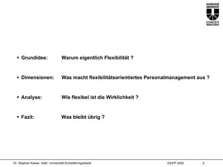 Grundidee:                     Warum eigentlich Flexibilität ?


     Dimensionen:                   Was macht flexibilitätsorientiertes Personalmanagement aus ?


     Analyse:                       Wie flexibel ist die Wirklichkeit ?


     Fazit:                        Was bleibt übrig ?




Dr. Stephan Kaiser, Kath. Universität Eichstätt-Ingolstadt                    DGFP 2005      2
 