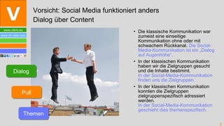 Die klassische Kommunikation war zumeist eine einseitige Kommunikation ohne oder mit schwachem Rückkanal.  Die Social-Media-Kommunikation ist ein „Dialog auf Augenhöhe“. In der klassischen Kommunikation haben wir die Zielgruppen gesucht und die Inhalte bestimmt.  In der Social-Media-Kommunikation finden uns die Zielgruppen. In der klassischen Kommunikation konnten die Zielgruppen zielgruppenspezifisch adressiert werden. In der Social-Media-Kommunikation  geschieht dies themenspezifisch. Vorsicht: Social Media funktioniert anders Dialog über Content Dialog Pull Themen 