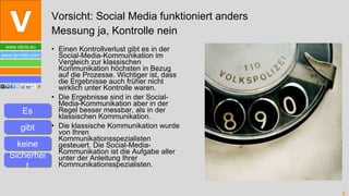 Einen Kontrollverlust gibt es in der Social-Media-Kommunikation im Vergleich zur klassischen Kommunikation höchsten in Bezug auf die Prozesse. Wichtiger ist, dass die Ergebnisse auch früher nicht wirklich unter Kontrolle waren. Die Ergebnisse sind in der Social-Media-Kommunikation aber in der Regel besser messbar, als in der klassischen Kommunikation. Die klassische Kommunikation wurde von Ihren Kommunikationsspezialisten gesteuert. Die Social-Media-Kommunikation ist die Aufgabe aller unter der Anleitung Ihrer Kommunikationsspezialisten. Vorsicht: Social Media funktioniert anders Messung ja, Kontrolle nein Es gibt keine Sicherheit 