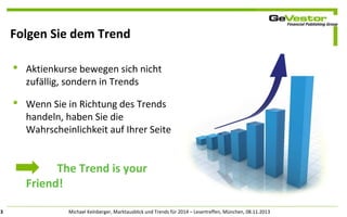 Folgen Sie dem Trend
 Aktienkurse bewegen sich nicht
zufällig, sondern in Trends
 Wenn Sie in Richtung des Trends
handeln, haben Sie die
Wahrscheinlichkeit auf Ihrer Seite

The Trend is your
Friend!
3

Michael Kelnberger, Marktausblick und Trends für 2014 – Lesertreffen, München, 08.11.2013

 
