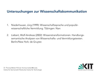 Dr. Thomas Metten • Email: thomas.metten@kit.edu
Institut für Germanistik • Karlsruher Institut für Technologie
Untersuchungen zur Wissenschaftskommunikation
1. Niederhauser, Jürg (1999): Wissenschaftssprache und populär-
wissenschaftliche Vermittlung. Tübingen: Narr.
2. Liebert, Wolf-Andreas (2002): Wissenstransformationen. Handlungs-
semantische Analysen von Wissenschafts- und Vermittlungstexten.
Berlin/New York: de Gruyter.
 