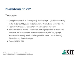 Dr. Thomas Metten • Email: thomas.metten@kit.edu
Institut für Germanistik • Karlsruher Institut für Technologie
Niederhauser (1999)
Textkorpus
● Georg Bednorz/Karl A. Müller (1986): Possible High Tc Superconductivity
in the Ba-La-Cu-O System. In: Zeitschrift für Physik. Band 64, S. 189-193.
● Hochschullehrbücher, Fachwörterbücher (wissenschaftsintern)
● populärwissenschaftliche Zeitschriften, Zeitungen (wissenschaftsextern)
Spektrum der Wissenschaft, Bild der Wissenschaft, Die Zeit, Spiegel,
Süddeutsche Zeitung, Frankfurter Allgemeine, Neue Zürcher Zeitung,
Basler-Zeitung, Tages-Anzeiger
● Zeitraum 1986-1994
 