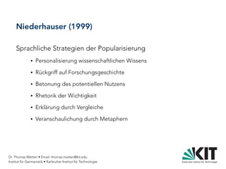 Dr. Thomas Metten • Email: thomas.metten@kit.edu
Institut für Germanistik • Karlsruher Institut für Technologie
Niederhauser (1999)
Sprachliche Strategien der Popularisierung
● Personalisierung wissenschaftlichen Wissens
● Rückgriff auf Forschungsgeschichte
● Betonung des potentiellen Nutzens
● Rhetorik der Wichtigkeit
● Erklärung durch Vergleiche
● Veranschaulichung durch Metaphern
 
