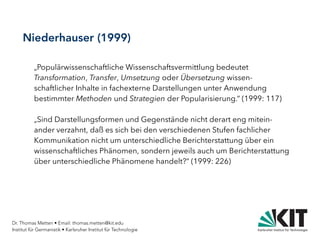 Dr. Thomas Metten • Email: thomas.metten@kit.edu
Institut für Germanistik • Karlsruher Institut für Technologie
Niederhauser (1999)
„Populärwissenschaftliche Wissenschaftsvermittlung bedeutet
Transformation, Transfer, Umsetzung oder Übersetzung wissen-
schaftlicher Inhalte in fachexterne Darstellungen unter Anwendung
bestimmter Methoden und Strategien der Popularisierung.“ (1999: 117)
„Sind Darstellungsformen und Gegenstände nicht derart eng mitein-
ander verzahnt, daß es sich bei den verschiedenen Stufen fachlicher
Kommunikation nicht um unterschiedliche Berichterstattung über ein
wissenschaftliches Phänomen, sondern jeweils auch um Berichterstattung
über unterschiedliche Phänomene handelt?“ (1999: 226)
 