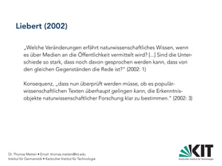 Dr. Thomas Metten • Email: thomas.metten@kit.edu
Institut für Germanistik • Karlsruher Institut für Technologie
Liebert (2002)
„Welche Veränderungen erfährt naturwissenschaftliches Wissen, wenn
es über Medien an die Öffentlichkeit vermittelt wird? [...] Sind die Unter-
schiede so stark, dass noch davon gesprochen werden kann, dass von
den gleichen Gegenständen die Rede ist?“ (2002: 1)
Konsequenz, „dass nun überprüft werden müsse, ob es populär-
wissenschaftlichen Texten überhaupt gelingen kann, die Erkenntnis-
objekte naturwissenschaftlicher Forschung klar zu bestimmen.“ (2002: 3)
 