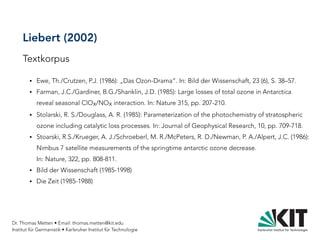 Dr. Thomas Metten • Email: thomas.metten@kit.edu
Institut für Germanistik • Karlsruher Institut für Technologie
Liebert (2002)
Textkorpus
● Ewe, Th./Crutzen, P.J. (1986): „Das Ozon-Drama“. In: Bild der Wissenschaft, 23 (6), S. 38–57.
● Farman, J.C./Gardiner, B.G./Shanklin, J.D. (1985): Large losses of total ozone in Antarctica
reveal seasonal ClOx/NOx interaction. In: Nature 315, pp. 207-210.
● Stolarski, R. S./Douglass, A. R. (1985): Parameterization of the photochemistry of stratospheric
ozone including catalytic loss processes. In: Journal of Geophysical Research, 10, pp. 709-718.
● Stoarski, R.S./Krueger, A. J./Schroeberl, M. R./McPeters, R. D./Newman, P. A./Alpert, J.C. (1986):
Nimbus 7 satellite measurements of the springtime antarctic ozone decrease.
In: Nature, 322, pp. 808-811.
● Bild der Wissenschaft (1985-1998)
● Die Zeit (1985-1988)
 
