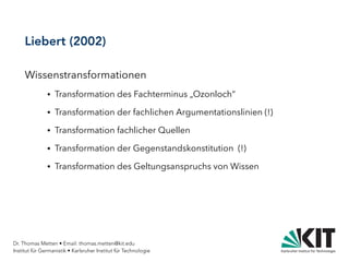 Dr. Thomas Metten • Email: thomas.metten@kit.edu
Institut für Germanistik • Karlsruher Institut für Technologie
Liebert (2002)
Wissenstransformationen
● Transformation des Fachterminus „Ozonloch“
● Transformation der fachlichen Argumentationslinien (!)
● Transformation fachlicher Quellen
● Transformation der Gegenstandskonstitution (!)
● Transformation des Geltungsanspruchs von Wissen
 