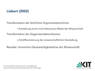 Dr. Thomas Metten • Email: thomas.metten@kit.edu
Institut für Germanistik • Karlsruher Institut für Technologie
Liebert (2002)
Transformation der fachlichen Argumentationslinien
→ Entstehung eines nicht-diskursiven Bildes der Wissenschaft
Transformation der Gegenstandskonstitution
→ Entdifferenzierung der wissenschaftlichen Darstellung
Resultat: chronische Glaubwürdigkeitskrise der Wissenschaft
 