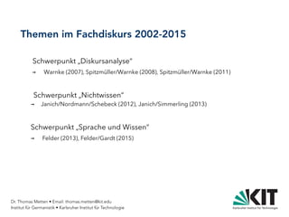 Dr. Thomas Metten • Email: thomas.metten@kit.edu
Institut für Germanistik • Karlsruher Institut für Technologie
Themen im Fachdiskurs 2002-2015
Schwerpunkt „Diskursanalyse“
→ Warnke (2007), Spitzmüller/Warnke (2008), Spitzmüller/Warnke (2011)
Schwerpunkt „Nichtwissen“
→ Janich/Nordmann/Schebeck (2012), Janich/Simmerling (2013)
Schwerpunkt „Sprache und Wissen“
→ Felder (2013), Felder/Gardt (2015)
 