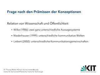 Dr. Thomas Metten • Email: thomas.metten@kit.edu
Institut für Germanistik • Karlsruher Institut für Technologie
Frage nach den Prämissen der Konzeptionen
Relation von Wissenschaft und Öffentlichkeit
● Wilke (1986): zwei ganz unterschiedliche Aussagesysteme
● Niederhauser (1999): unterschiedliche kommunikative Welten
● Liebert (2002): unterschiedliche Kommunikationsgemeinschaften
 