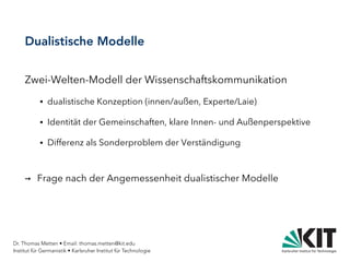 Dr. Thomas Metten • Email: thomas.metten@kit.edu
Institut für Germanistik • Karlsruher Institut für Technologie
Dualistische Modelle
Zwei-Welten-Modell der Wissenschaftskommunikation
● dualistische Konzeption (innen/außen, Experte/Laie)
● Identität der Gemeinschaften, klare Innen- und Außenperspektive
● Differenz als Sonderproblem der Verständigung
→ Frage nach der Angemessenheit dualistischer Modelle
 